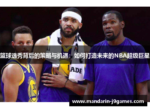 篮球选秀背后的策略与机遇：如何打造未来的NBA超级巨星