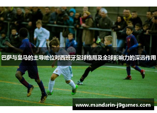 巴萨与皇马的主导地位对西班牙足球格局及全球影响力的深远作用