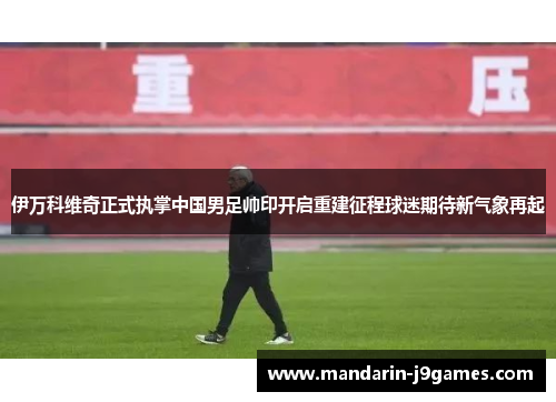 伊万科维奇正式执掌中国男足帅印开启重建征程球迷期待新气象再起